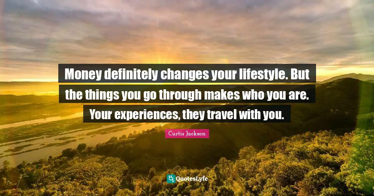 Money definitely changes your lifestyle. But the things you go through makes who you are. Your experiences, they travel with you.