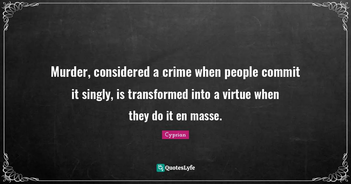 Murder, considered a crime when people commit it singly, is transformed into a virtue when they do it en masse.