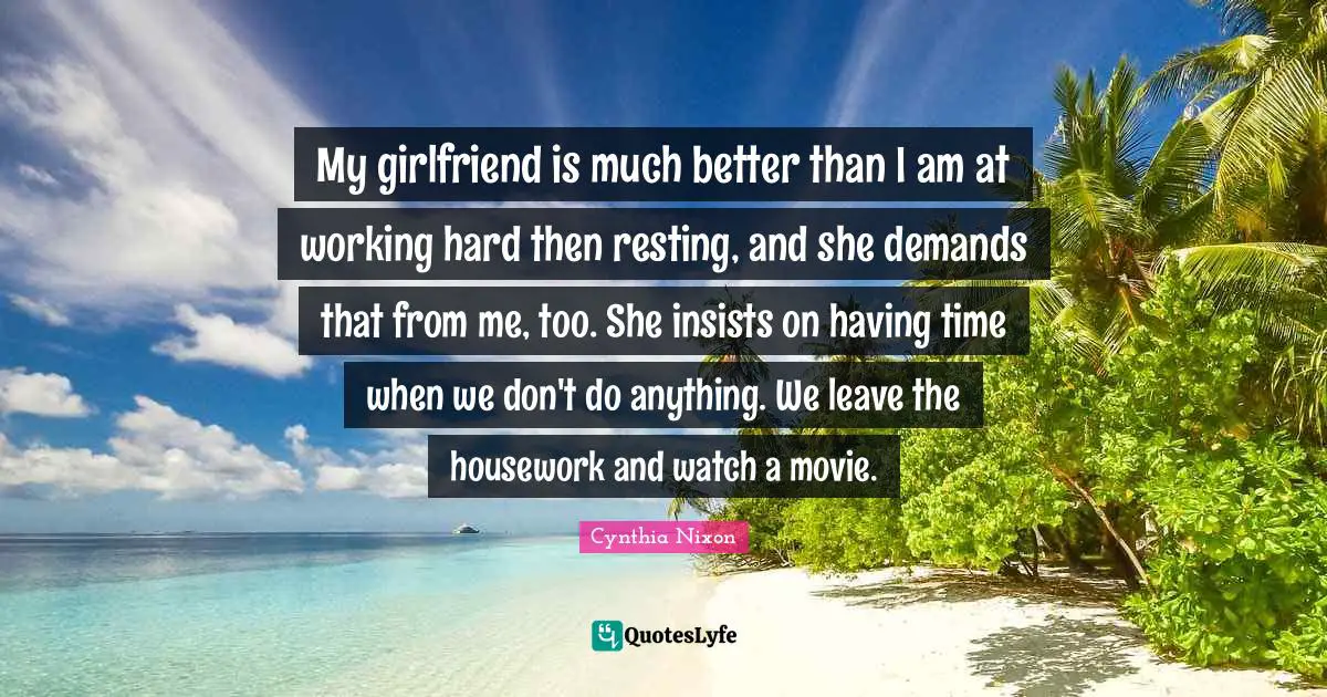 Cynthia Nixon Quotes: "My girlfriend is much better than I am at working hard then resting, and she demands that from me, too. She insists on having time when we don't do anything. We leave the housework and watch a movie."