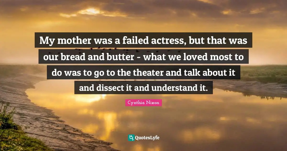 Cynthia Nixon Quotes: "My mother was a failed actress, but that was our bread and butter - what we loved most to do was to go to the theater and talk about it and dissect it and understand it."