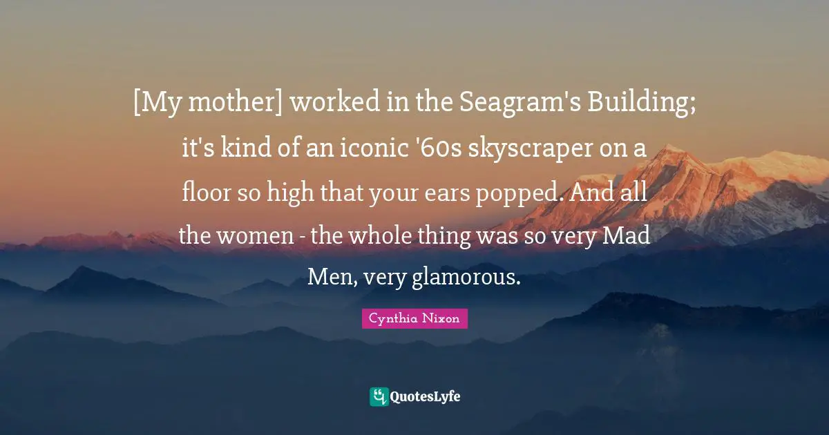 Cynthia Nixon Quotes: "[My mother] worked in the Seagram's Building; it's kind of an iconic '60s skyscraper on a floor so high that your ears popped. And all the women - the whole thing was so very Mad Men, very glamorous."