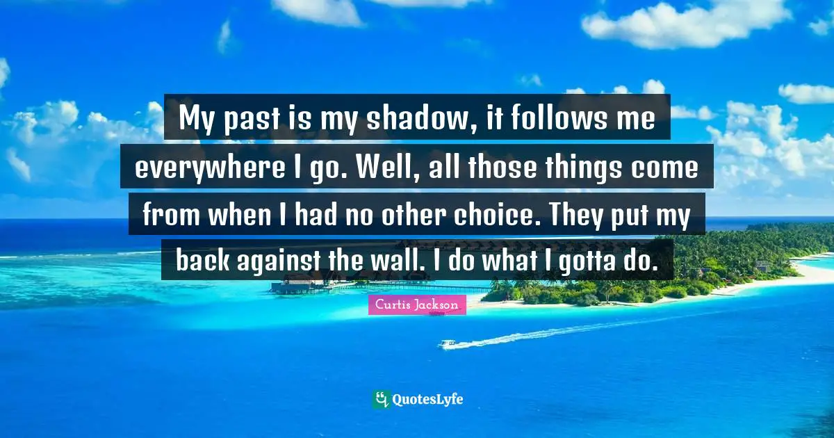 Curtis Jackson Quotes: "My past is my shadow, it follows me everywhere I go. Well, all those things come from when I had no other choice. They put my back against the wall. I do what I gotta do."