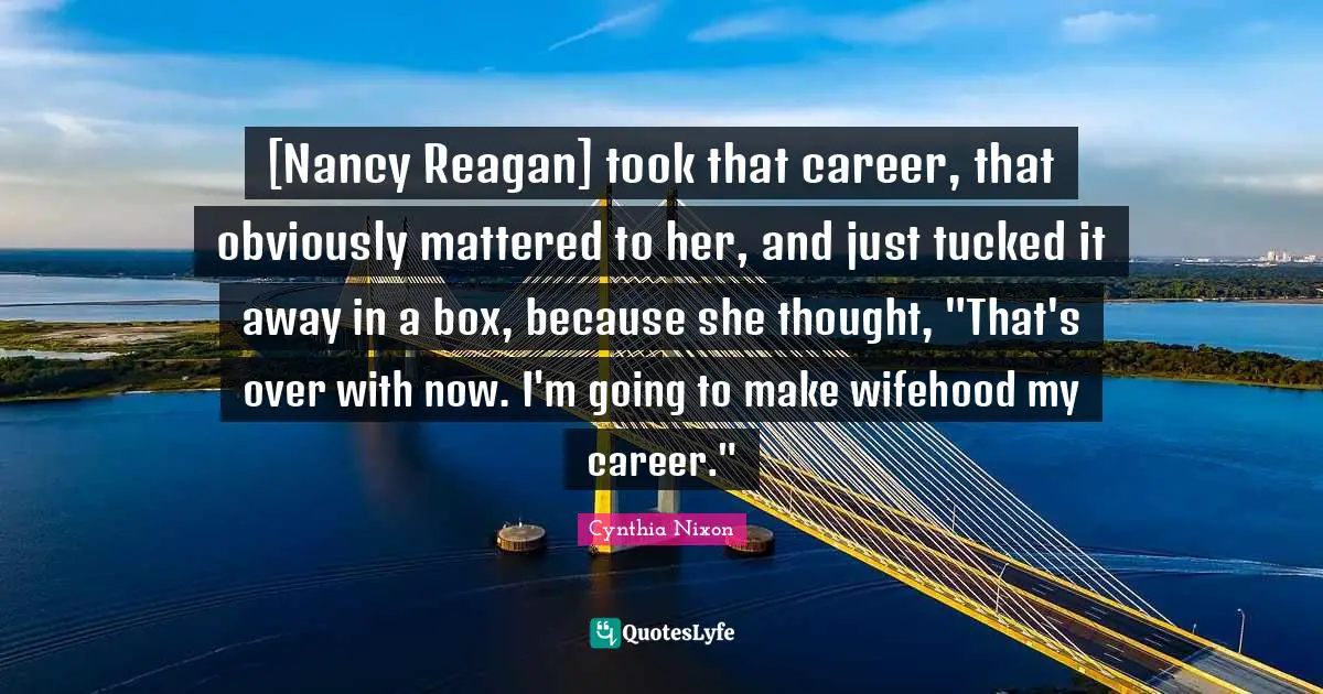 Cynthia Nixon Quotes: "[Nancy Reagan] took that career, that obviously mattered to her, and just tucked it away in a box, because she thought, "That's over with now. I'm going to make wifehood my career.""