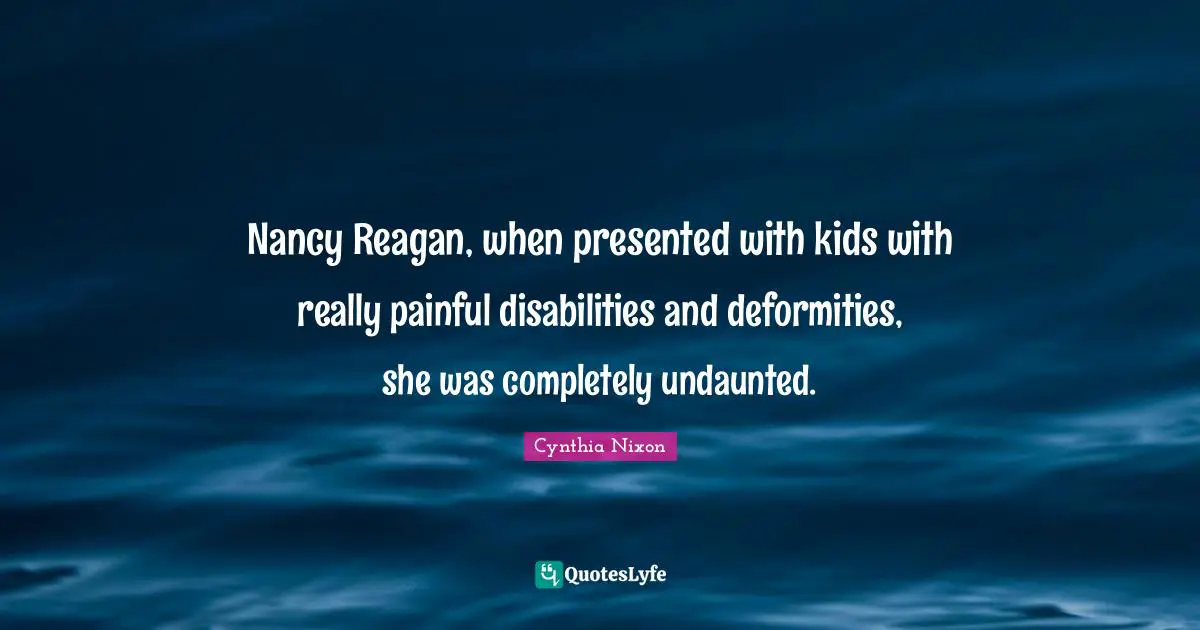 Nancy Reagan, when presented with kids with really painful disabilities and deformities, she was completely undaunted.