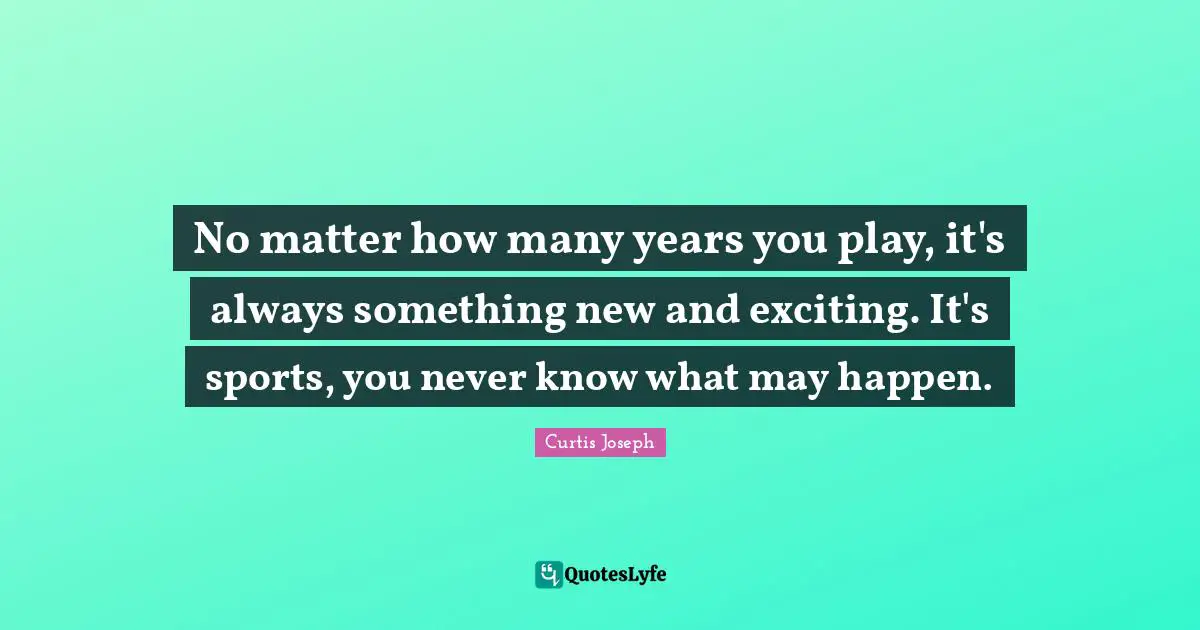 No matter how many years you play, it's always something new and exciting. It's sports, you never know what may happen.