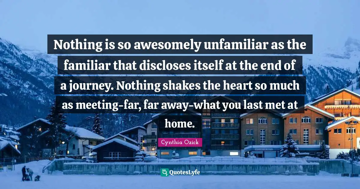 Nothing is so awesomely unfamiliar as the familiar that discloses itself at the end of a journey. Nothing shakes the heart so much as meeting-far, far away-what you last met at home.
