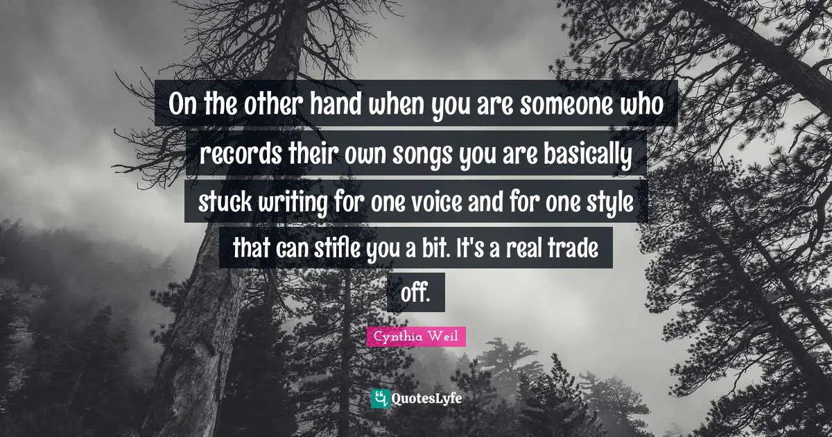 Cynthia Weil Quotes: "On the other hand when you are someone who records their own songs you are basically stuck writing for one voice and for one style that can stifle you a bit. It's a real trade off."