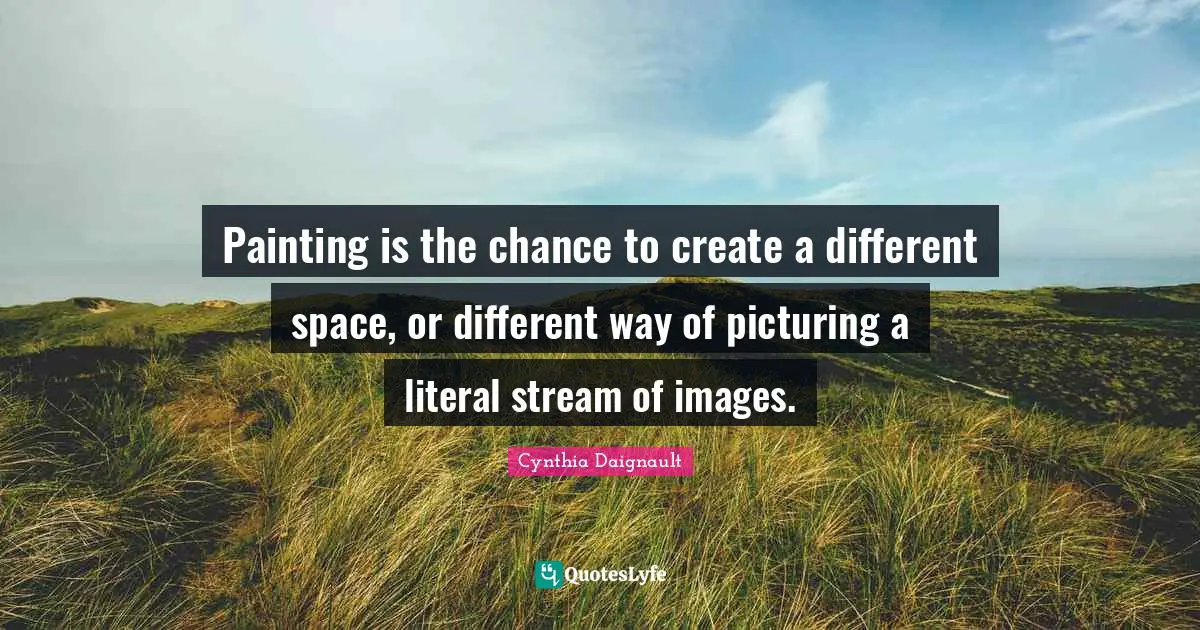 Painting is the chance to create a different space, or different way of picturing a literal stream of images.