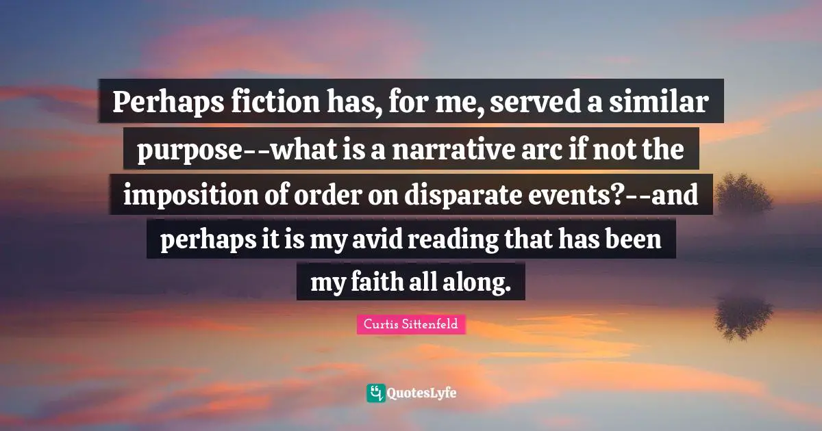 Perhaps fiction has, for me, served a similar purpose--what is a narrative arc if not the imposition of order on disparate events?--and perhaps it is my avid reading that has been my faith all along.