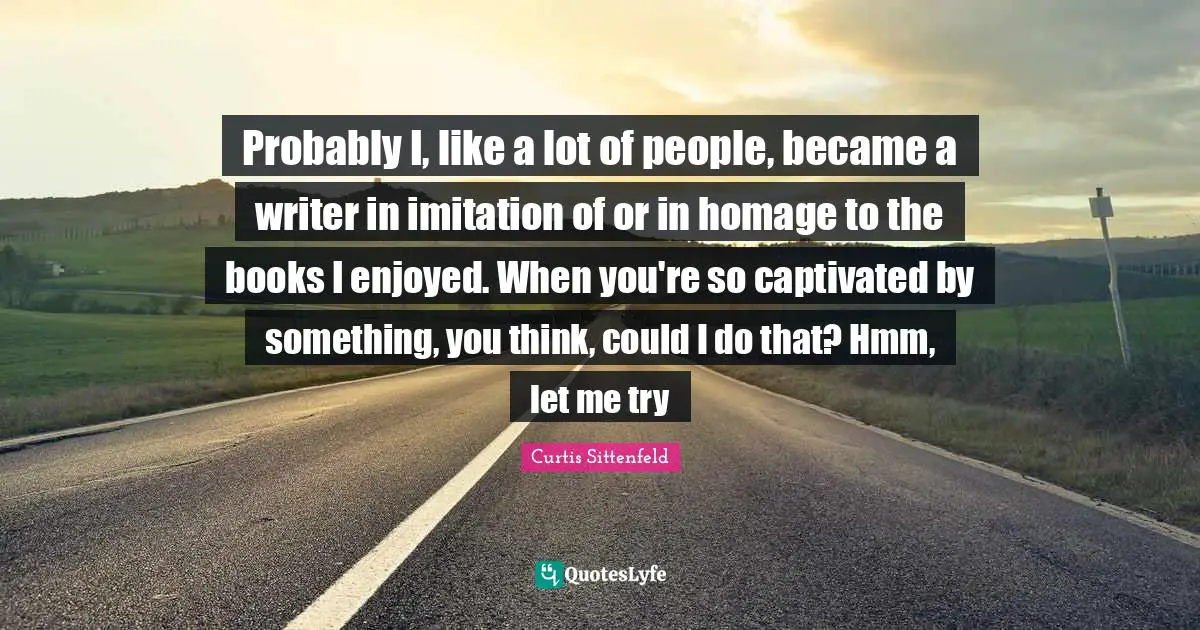 Probably I, like a lot of people, became a writer in imitation of or in homage to the books I enjoyed. When you're so captivated by something, you think, could I do that? Hmm, let me try