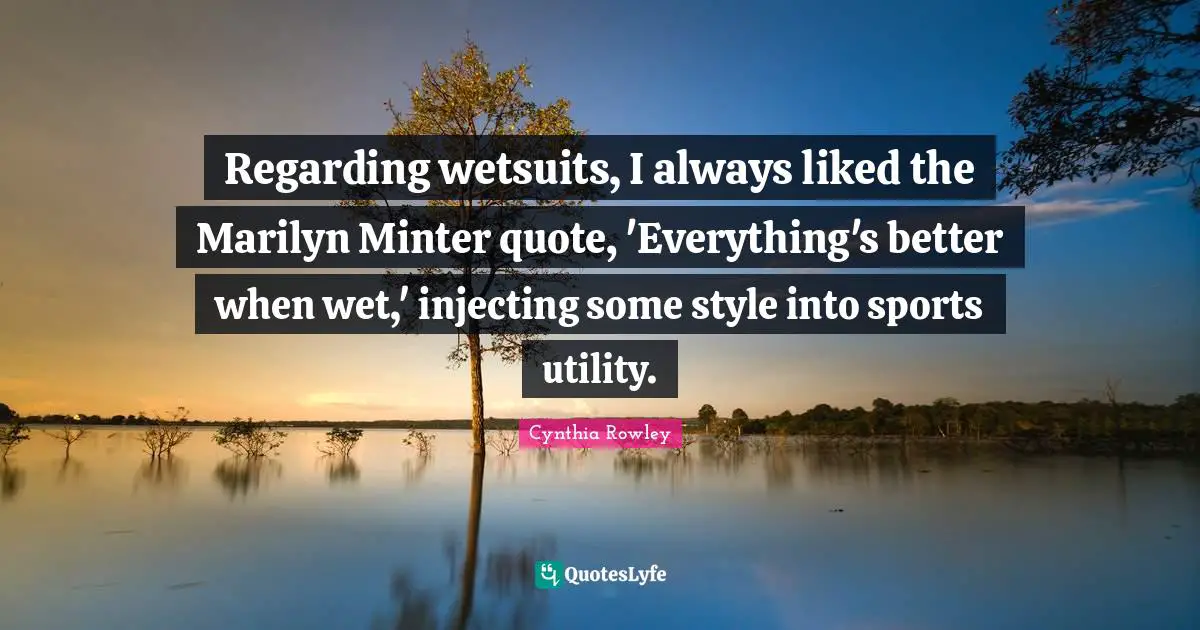 Regarding wetsuits, I always liked the Marilyn Minter quote, 'Everything's better when wet,' injecting some style into sports utility.
