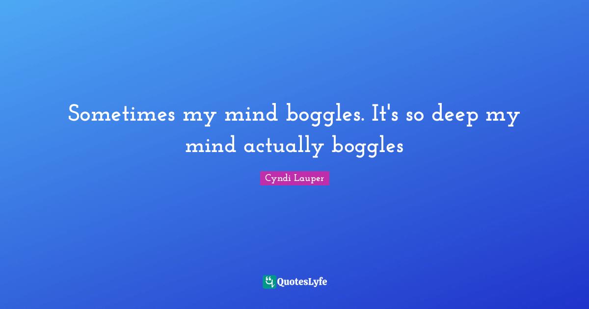 Sometimes my mind boggles. It's so deep my mind actually boggles