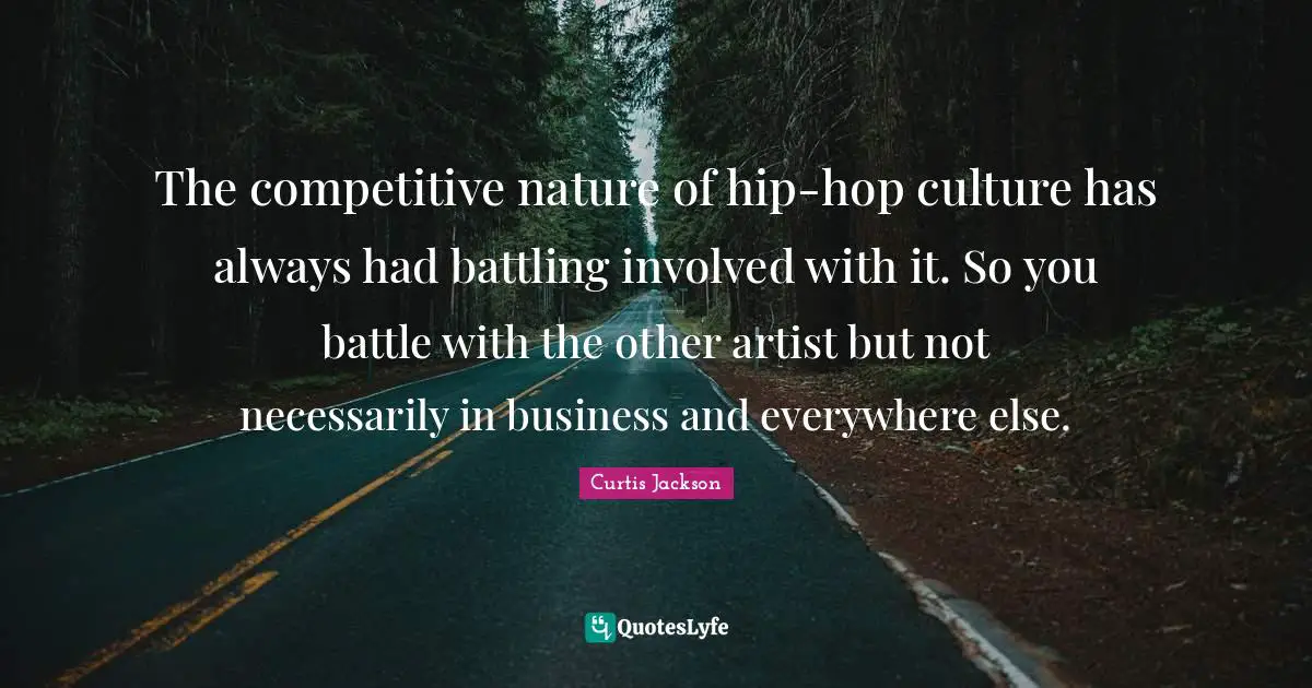 The competitive nature of hip-hop culture has always had battling involved with it. So you battle with the other artist but not necessarily in business and everywhere else.