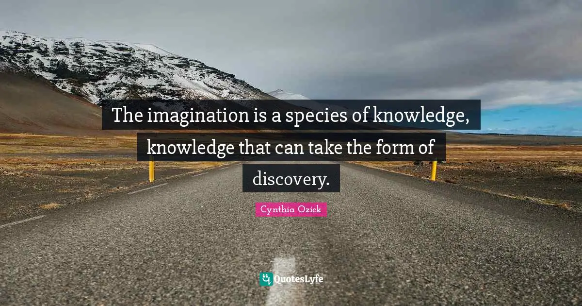 The imagination is a species of knowledge, knowledge that can take the form of discovery.
