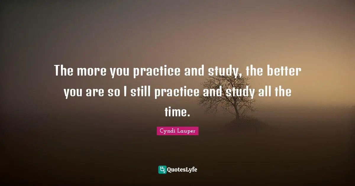 The more you practice and study, the better you are so I still practice and study all the time.