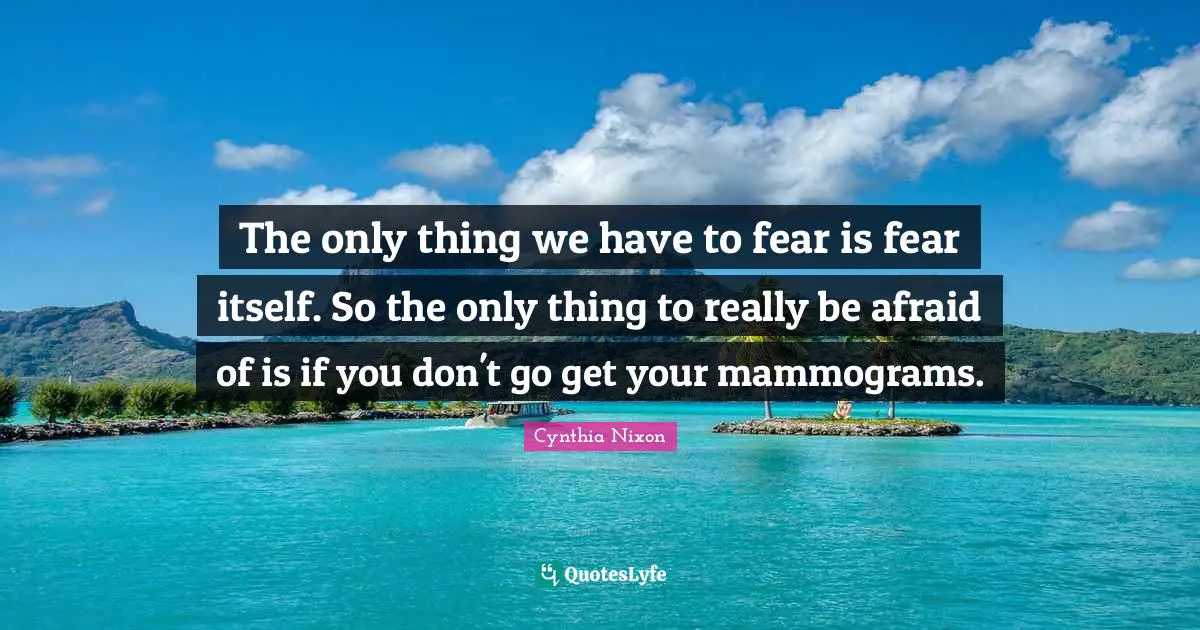 Cynthia Nixon Quotes: "The only thing we have to fear is fear itself. So the only thing to really be afraid of is if you don't go get your mammograms."
