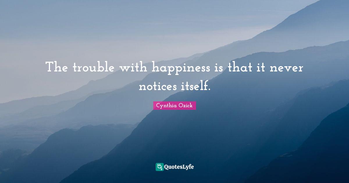 The trouble with happiness is that it never notices itself.