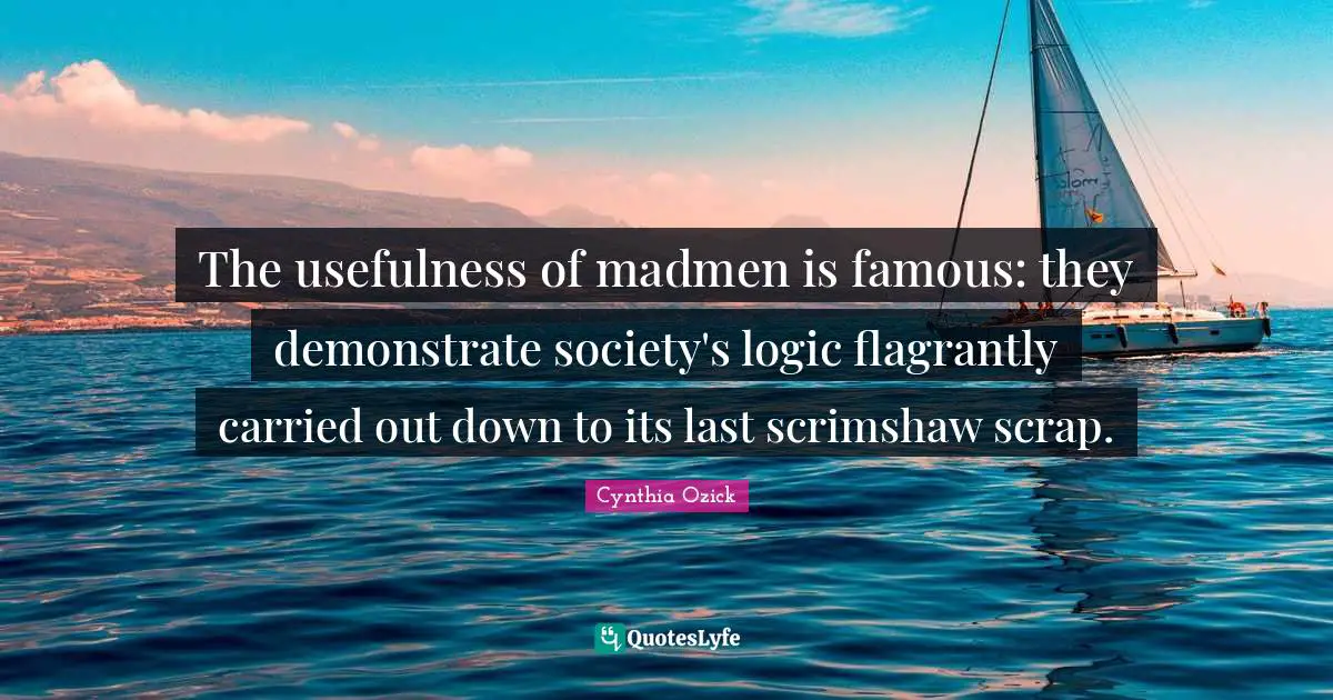 The usefulness of madmen is famous: they demonstrate society's logic flagrantly carried out down to its last scrimshaw scrap.
