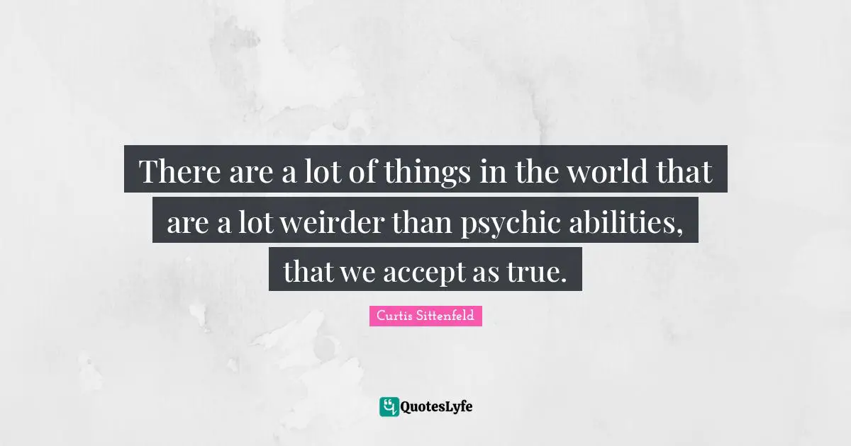 There are a lot of things in the world that are a lot weirder than psychic abilities, that we accept as true.