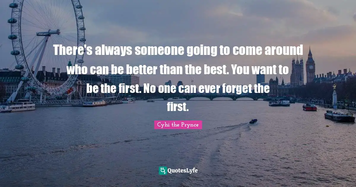 There's always someone going to come around who can be better than the best. You want to be the first. No one can ever forget the first.