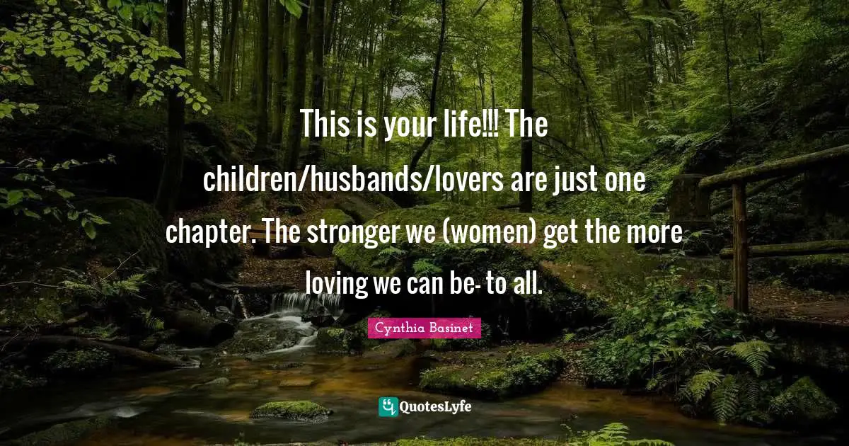 Cynthia Basinet Quotes: "This is your life!!! The children/husbands/lovers are just one chapter. The stronger we (women) get the more loving we can be- to all."