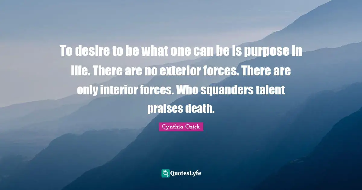 To desire to be what one can be is purpose in life. There are no exterior forces. There are only interior forces. Who squanders talent praises death.