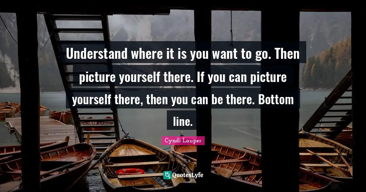 Cyndi Lauper Quotes: "Understand where it is you want to go. Then picture yourself there. If you can picture yourself there, then you can be there. Bottom line."