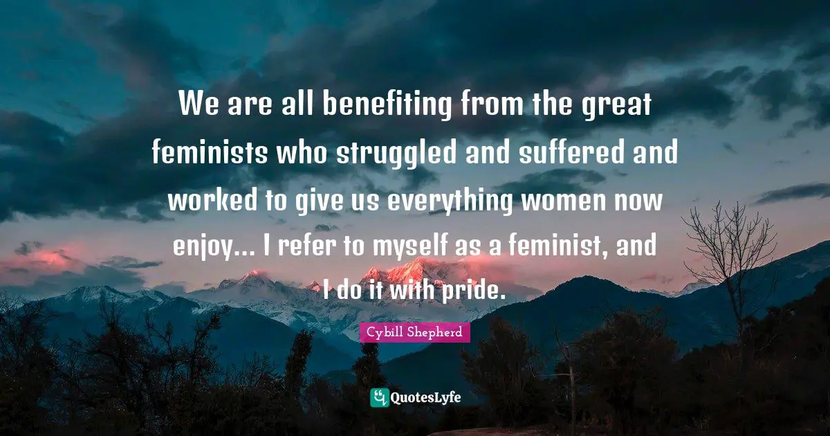 We are all benefiting from the great feminists who struggled and suffered and worked to give us everything women now enjoy... I refer to myself as a feminist, and I do it with pride.