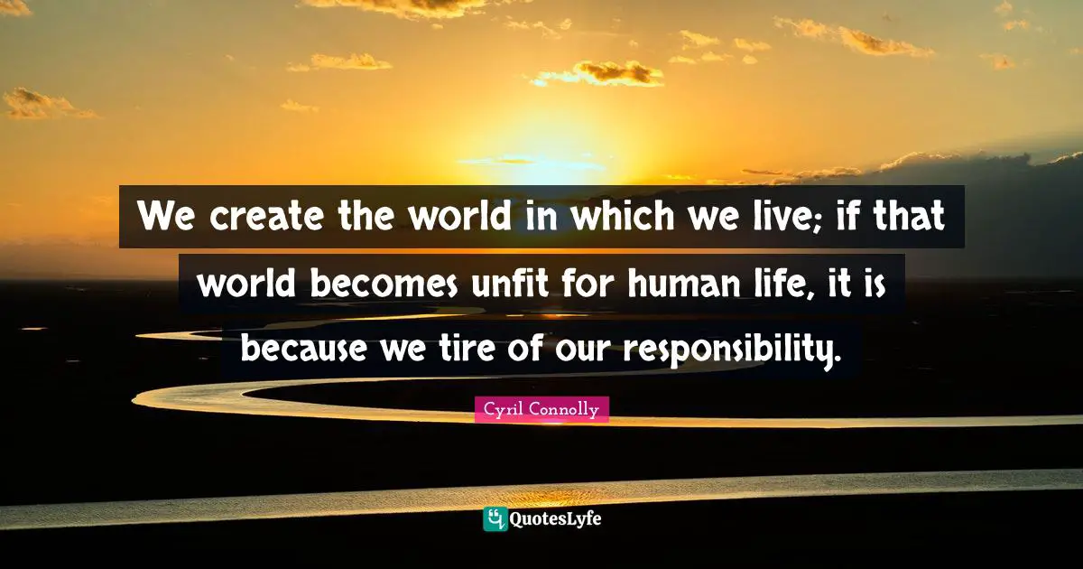 Cyril Connolly Quotes: "We create the world in which we live; if that world becomes unfit for human life, it is because we tire of our responsibility."