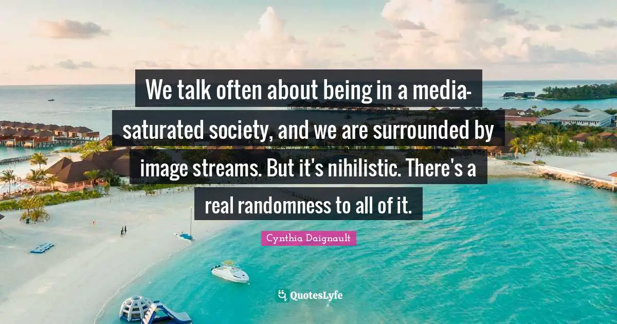 We talk often about being in a media-saturated society, and we are surrounded by image streams. But it's nihilistic. There's a real randomness to all of it.
