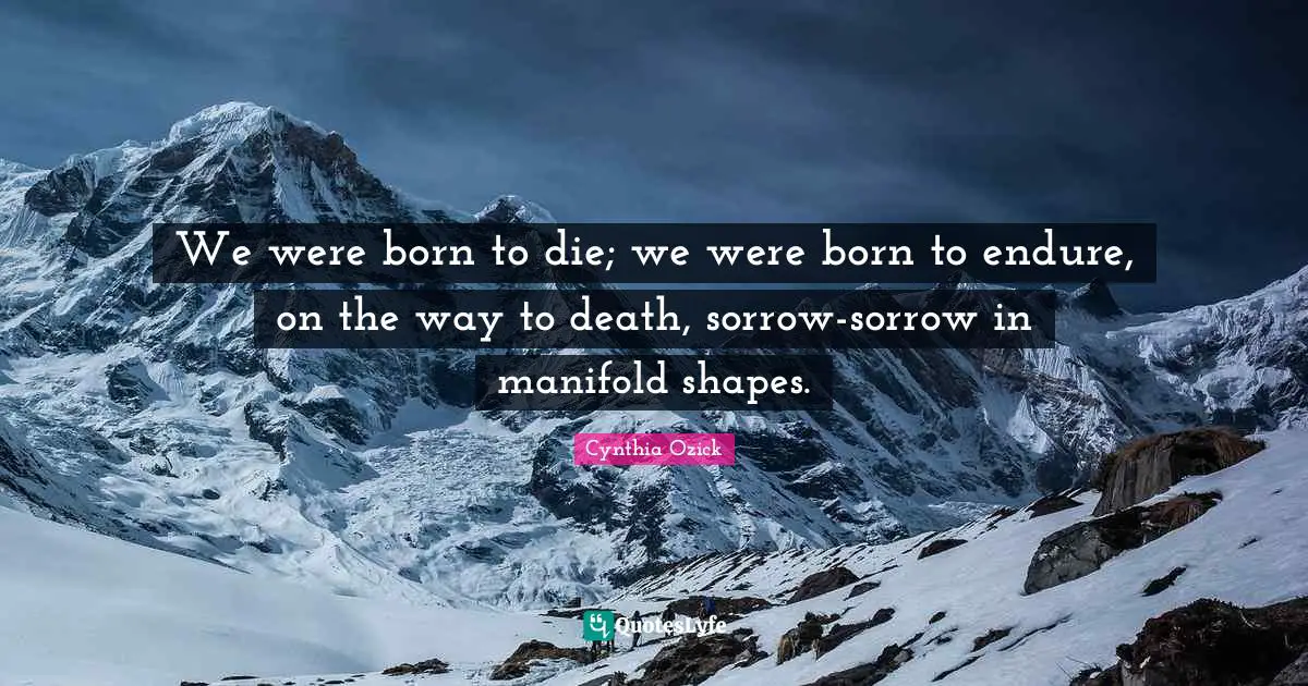 We were born to die; we were born to endure, on the way to death, sorrow-sorrow in manifold shapes.