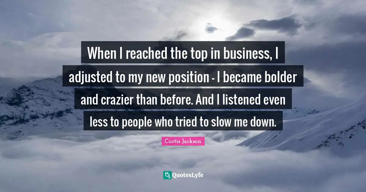 When I reached the top in business, I adjusted to my new position – I became bolder and crazier than before. And I listened even less to people who tried to slow me down.