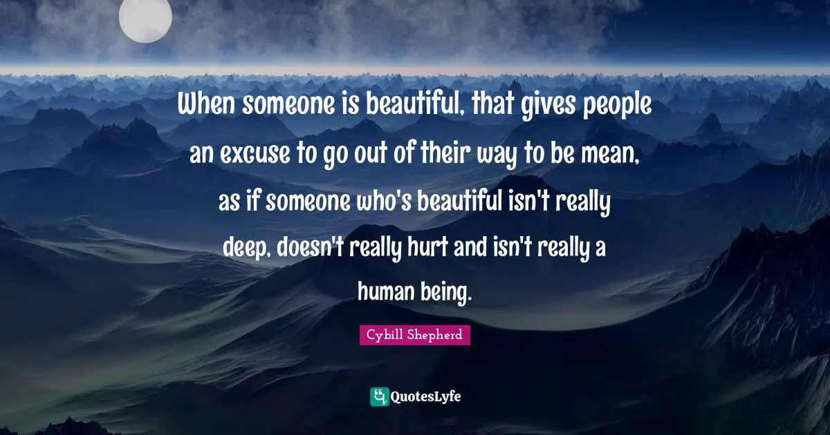 When someone is beautiful, that gives people an excuse to go out of their way to be mean, as if someone who's beautiful isn't really deep, doesn't really hurt and isn't really a human being.