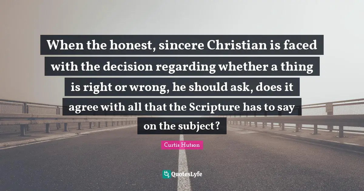 When the honest, sincere Christian is faced with the decision regarding whether a thing is right or wrong, he should ask, does it agree with all that the Scripture has to say on the subject?