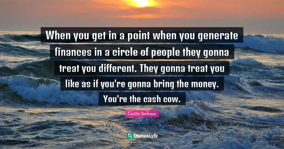 When you get in a point when you generate finances in a circle of people they gonna treat you different. They gonna treat you like as if you're gonna bring the money. You're the cash cow.