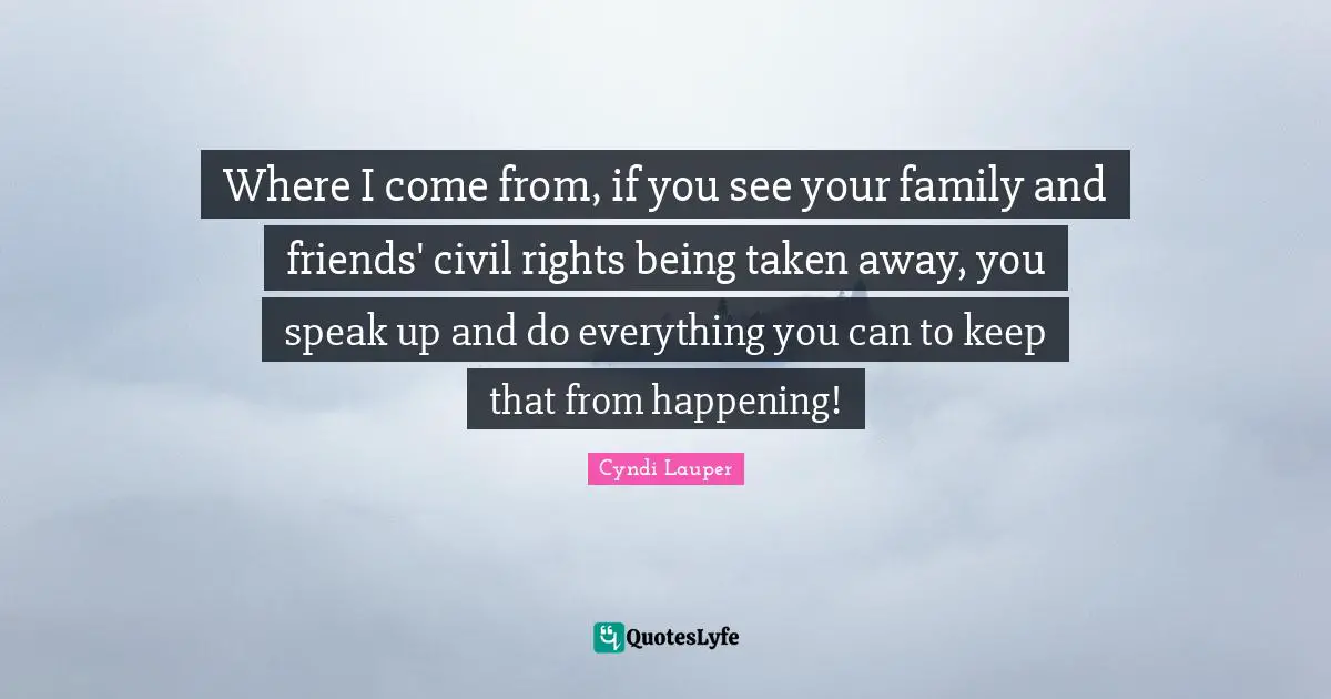 Cyndi Lauper Quotes: "Where I come from, if you see your family and friends' civil rights being taken away, you speak up and do everything you can to keep that from happening!"