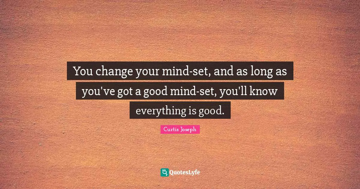 You change your mind-set, and as long as you've got a good mind-set, you'll know everything is good.