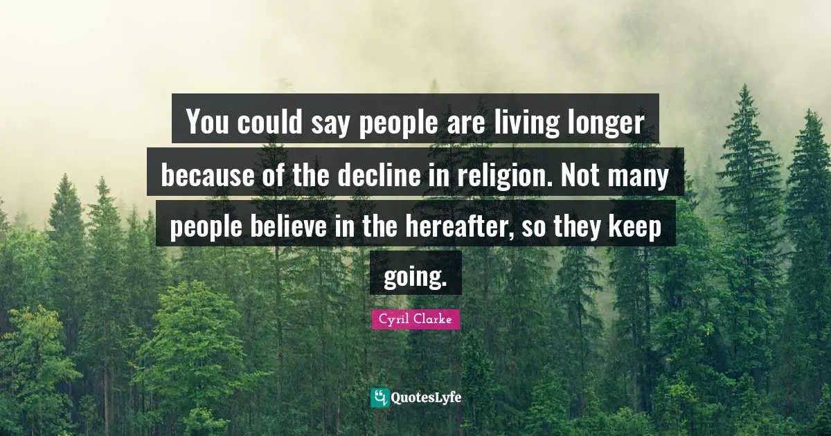 You could say people are living longer because of the decline in religion. Not many people believe in the hereafter, so they keep going.