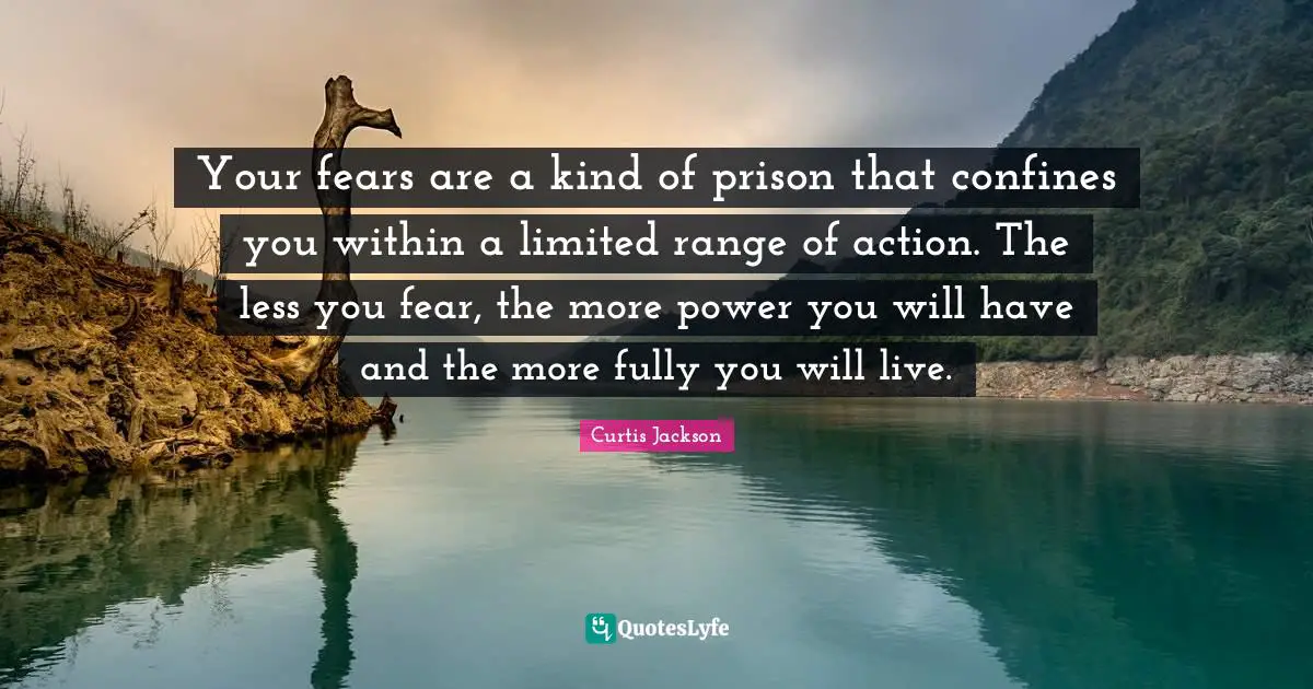 Your fears are a kind of prison that confines you within a limited range of action. The less you fear, the more power you will have and the more fully you will live.
