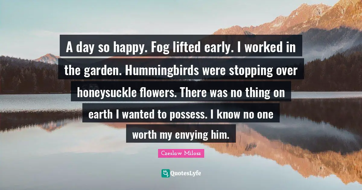 A day so happy. Fog lifted early. I worked in the garden. Hummingbirds were stopping over honeysuckle flowers. There was no thing on earth I wanted to possess. I know no one worth my envying him.