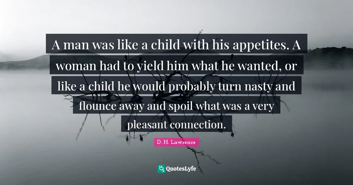 A man was like a child with his appetites. A woman had to yield him what he wanted, or like a child he would probably turn nasty and flounce away and spoil what was a very pleasant connection.