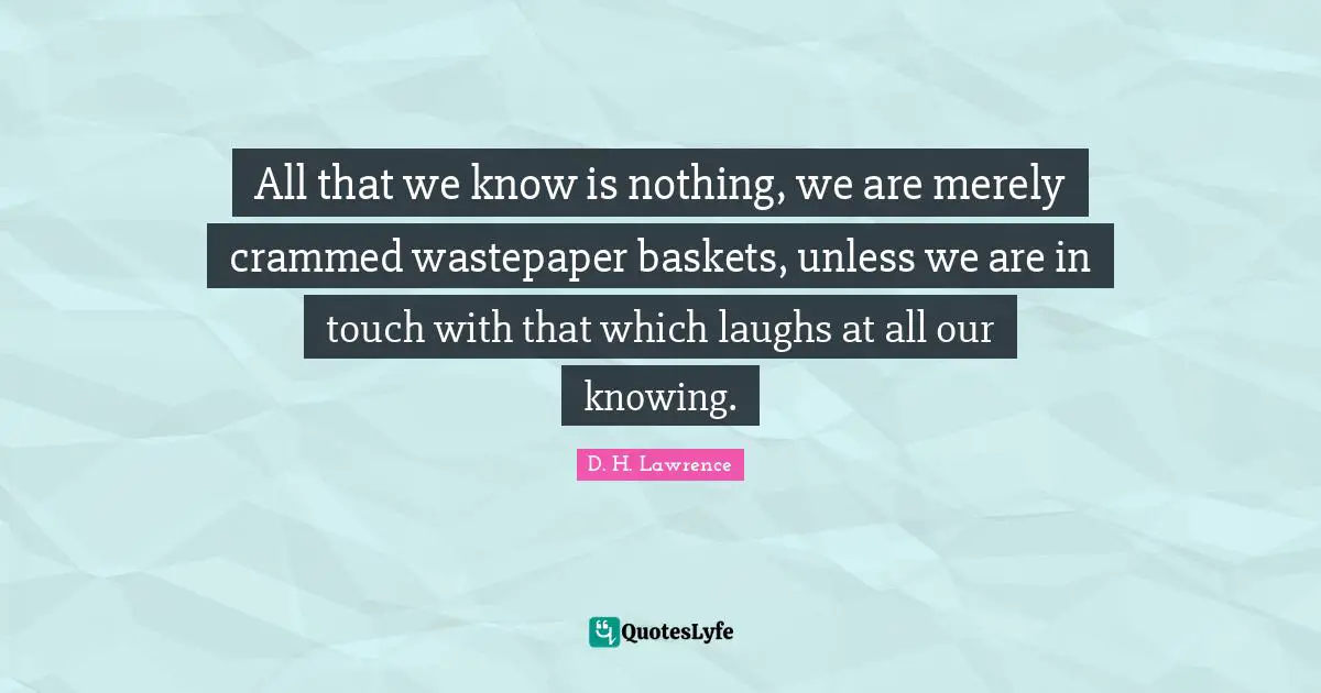 All that we know is nothing, we are merely crammed wastepaper baskets, unless we are in touch with that which laughs at all our knowing.