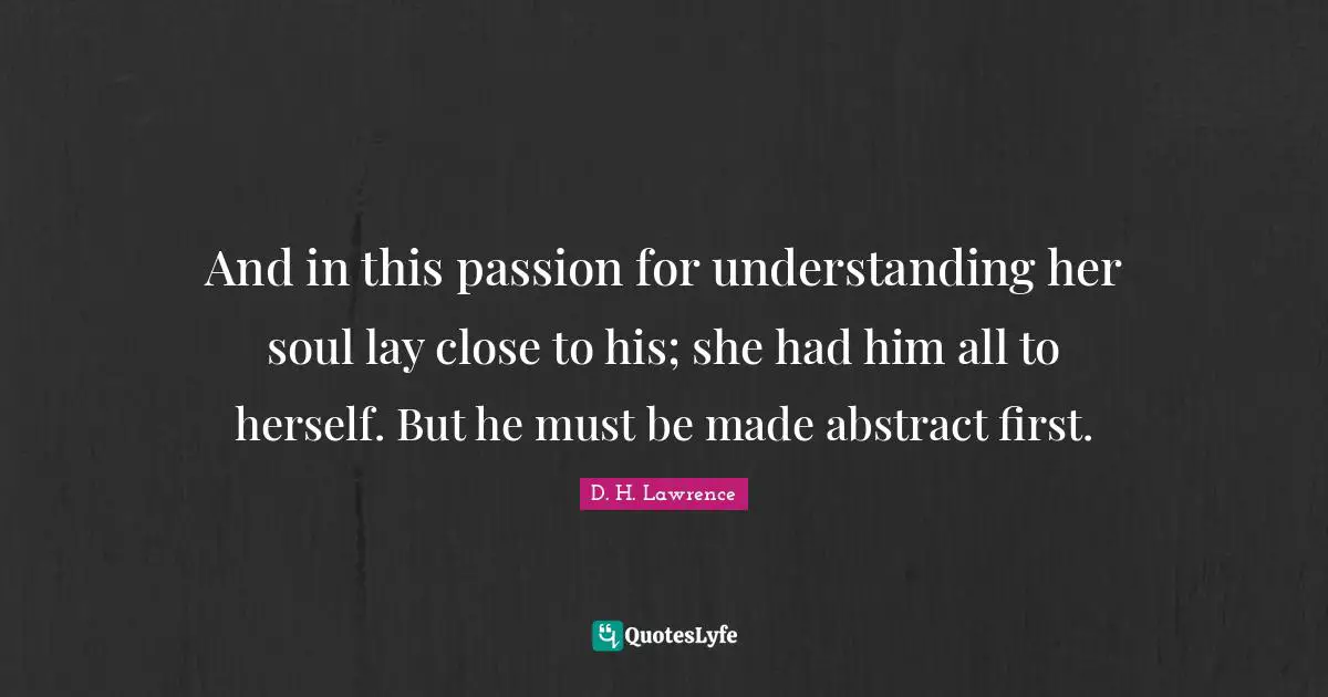 And in this passion for understanding her soul lay close to his; she had him all to herself. But he must be made abstract first.