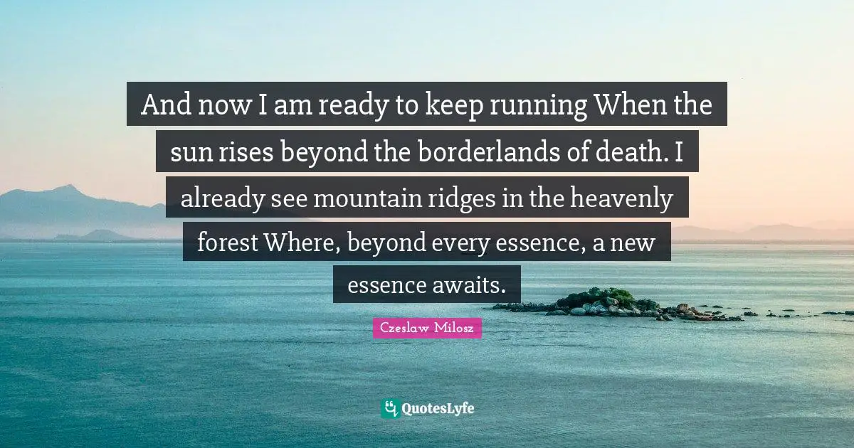 Czeslaw Milosz Quotes: And now I am ready to keep running When the sun rises beyond the borderlands of death. I already see mountain ridges in the heavenly forest Where, beyond every essence, a new essence awaits.