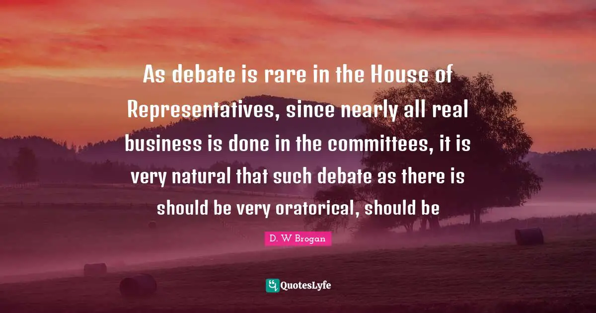 House Of Representatives Quotes: "As debate is rare in the House of Representatives, since nearly all real business is done in the committees, it is very natural that such debate as there is should be very oratorical, should be"