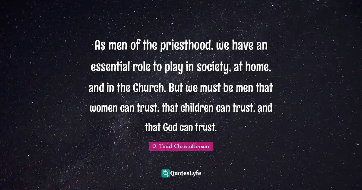 As men of the priesthood, we have an essential role to play in society, at home, and in the Church. But we must be men that women can trust, that children can trust, and that God can trust.