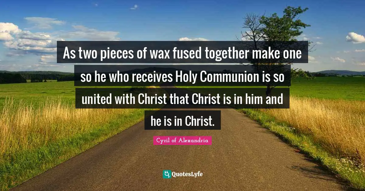 Communion Quotes: "As two pieces of wax fused together make one so he who receives Holy Communion is so united with Christ that Christ is in him and he is in Christ."