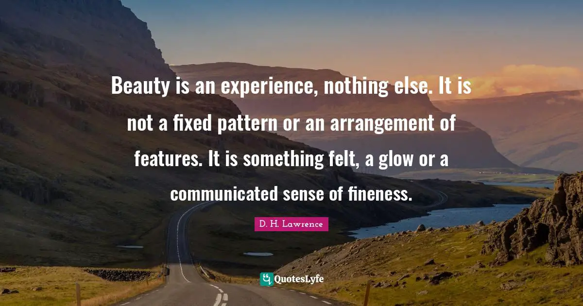 D.H. Lawrence Quotes: "Beauty is an experience, nothing else. It is not a fixed pattern or an arrangement of features. It is something felt, a glow or a communicated sense of fineness."