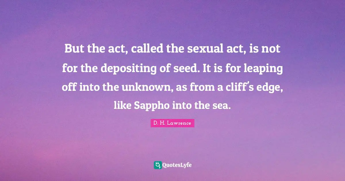 But the act, called the sexual act, is not for the depositing of seed. It is for leaping off into the unknown, as from a cliff's edge, like Sappho into the sea.