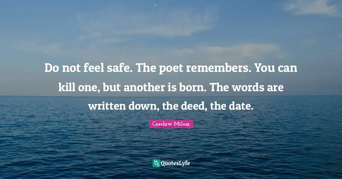 Do not feel safe. The poet remembers. You can kill one, but another is born. The words are written down, the deed, the date.